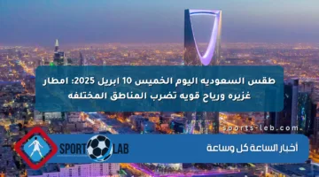 طقس السعودية اليوم الخميس 10 أبريل 2025: أمطار غزيرة ورياح قوية تضرب المناطق المختلفة